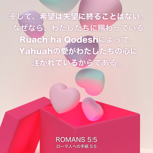 ROMANS(ローマ人への手紙) 5章5節：そして、希望は失望に終ることはない。なぜなら、わたしたちに賜わっているRuach ha Qodeshによって、Yahuahの愛がわたしたちの心に注がれているからである。