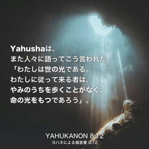 YAHUKANON(ヨハネによる福音書) 8章12節：Yahushaは、また人々に語ってこう言われた、「わたしは世の光である。わたしに従って来る者は、やみのうちを歩くことがなく、命の光をもつであろう」。