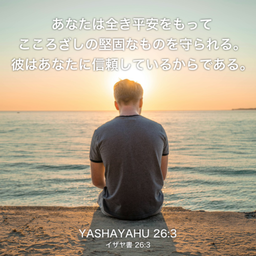 YASHAYAHU(イザヤ書) 26章3節：あなたは全き平安をもってこころざしの堅固なものを守られる。彼はあなたに信頼しているからである。