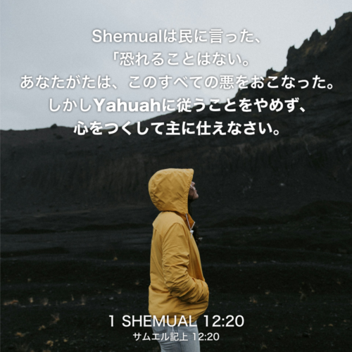 1 SHEMUAL(サムエル記上) 12章20節：Shemualは民に言った、「恐れることはない。あなたがたは、このすべての悪をおこなった。しかしYahuahに従うことをやめず、心をつくして主に仕えなさい。