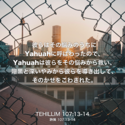 TEHILLIM(詩篇) 107章13節-14節：彼らはその悩みのうちにYahuahに呼ばわったので、Yahuahは彼らをその悩みから救い、暗黒と深いやみから彼らを導き出して、そのかせをこわされた。