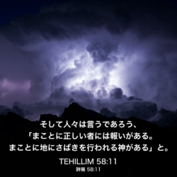 TEHILLIM(詩篇) 58章11節：そして人々は言うであろう、「まことに正しい者には報いがある。まことに地にさばきを行われる神がある」と。