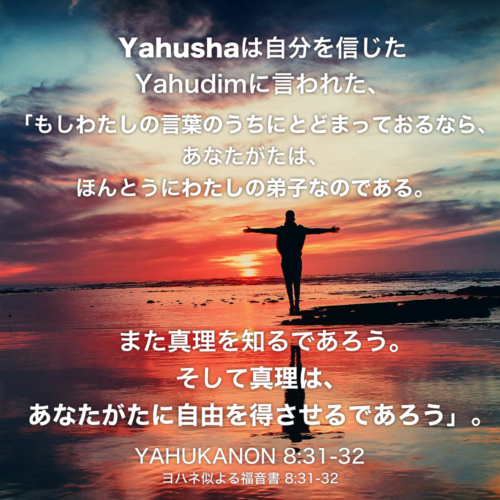 YAHUKANON(ヨハネによる福音書) 8章31節-32節：Yahushaは自分を信じたYahudimに言われた、「もしわたしの言葉のうちにとどまっておるなら、あなたがたは、ほんとうにわたしの弟子なのである。 また真理を知るであろう。そして真理は、あなたがたに自由を得させるであろう」。