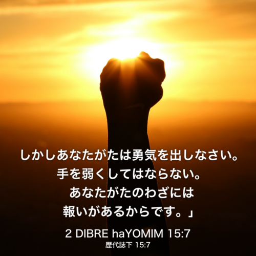 2 DIBRE haYOMIM(歴代誌下) 15章7節：しかしあなたがたは勇気を出しなさい。手を弱くしてはならない。あなたがたのわざには報いがあるからです。」