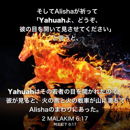 2 MALAKIM(列王記下) 6章17節：そしてAlishaが祈って「Yahuahよ、どうぞ、彼の目を開いて見させてください」と言うと、Yahuahはその若者の目を開かれたので、彼が見ると、火の馬と火の戦車が山に満ちてAlishaのまわりにあった。