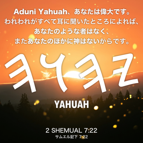 2 SHEMUAL(サムエル記下) 7章22節：Aduni Yahuah、あなたは偉大です。われわれがすべて耳に聞いたところによれば、あなたのような者はなく、またあなたのほかに神はないからです。