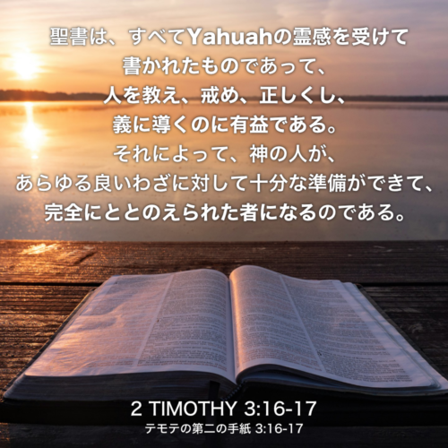 2 TIMOTHY(テモテの第二の手紙) 3章16節-17節：聖書は、すべてYahuahの霊感を受けて書かれたものであって、人を教え、戒め、正しくし、義に導くのに有益である。それによって、神の人が、あらゆる良いわざに対して十分な準備ができて、完全にととのえられた者になるのである。