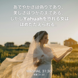 MASHAL(箴言) 31章30節：あでやかさは偽りであり、美しさはつかのまである、しかしYahuahを恐れる女はほめたたえられる。