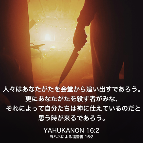 YAHUKANON(ヨハネによる福音書) 16章2節：人々はあなたがたを会堂から追い出すであろう。更にあなたがたを殺す者がみな、それによって自分たちは神に仕えているのだと思う時が来るであろう。