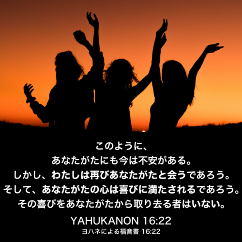 YAHUKANON(ヨハネによる福音書) 16章22節：このように、あなたがたにも今は不安がある。しかし、わたしは再びあなたがたと会うであろう。そして、あなたがたの心は喜びに満たされるであろう。その喜びをあなたがたから取り去る者はいない。