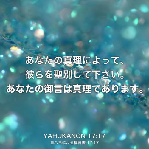 YAHUKANON(ヨハネによる福音書) 17章17節：あなたの真理によって、彼らを聖別して下さい。あなたの御言は真理であります。