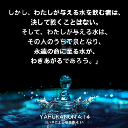 YAHUKANON(ヨハネによる福音書) 4章14節：しかし、わたしが与える水を飲む者は、決して乾くことはない。そして、わたしが与える水は、その人のうちで泉となり、永遠の命に至る水が、わきあがるであろう。」