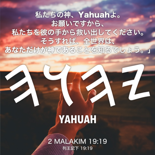 2 MALAKIM(列王記下) 19章19節：私たちの神、Yahuahよ。お願いですから、私たちを彼の手から救い出してください。そうすれば、全世界は、あなただけが神であることを知るでしょう。」