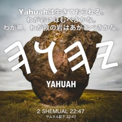 2 SHEMUAL(サムエル記下) 22章47節：Yahuahは生きておられる。わが岩はほむべきかな。わが神、わが救の岩はあがむべきかな。