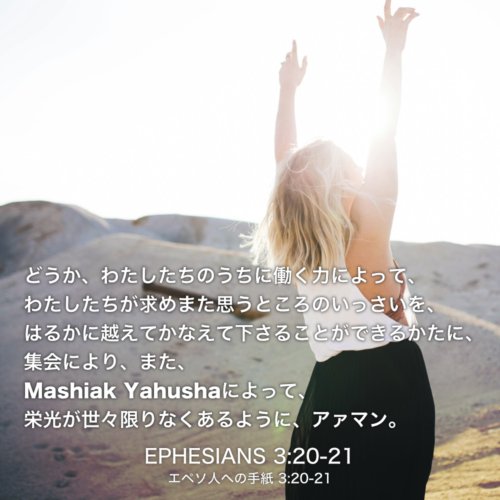 EPHESIANS(エペソ人への手紙) 3章20節-21節：どうか、わたしたちのうちに働く力によって、わたしたちが求めまた思うところのいっさいを、はるかに越えてかなえて下さることができるかたに、 集会により、また、Mashiak Yahushaによって、栄光が世々限りなくあるように、アァマン。