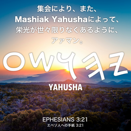 EPHESIANS(エペソ人への手紙) 3章21節：集会により、また、Mashiak Yahushaによって、栄光が世々限りなくあるように、アァマン。