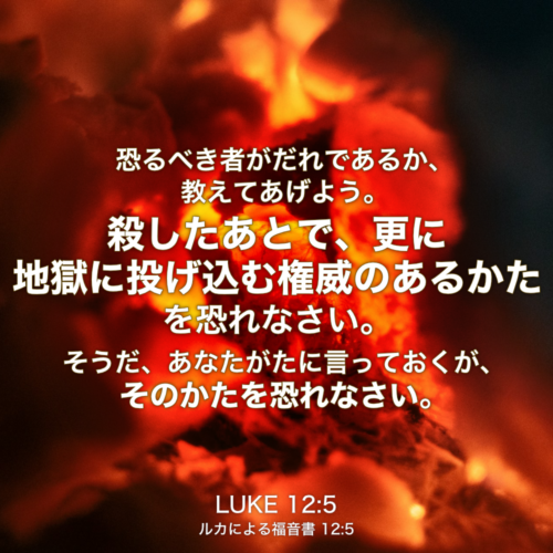 LUKE(ルカによる福音書) 12章5節：恐るべき者がだれであるか、教えてあげよう。殺したあとで、更に地獄に投げ込む権威のあるかたを恐れなさい。そうだ、あなたがたに言っておくが、そのかたを恐れなさい。