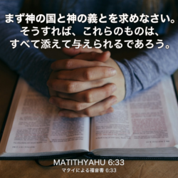 MATITHYAHU(マタイによる福音書) 6章33節：まず神の国と神の義とを求めなさい。そうすれば、これらのものは、すべて添えて与えられるであろう。