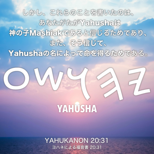 YAHUKANON(ヨハネによる福音書) 20章31節：しかし、これらのことを書いたのは、あなたがたがYahushaは神の子Mashiakであると信じるためであり、また、そう信じて、Yahushaの名によって命を得るためである。