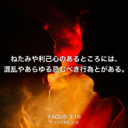 YAQUB(ヤコブの手紙) 3章16節：ねたみや利己心のあるところには、混乱やあらゆる忌むべき行為とがある。