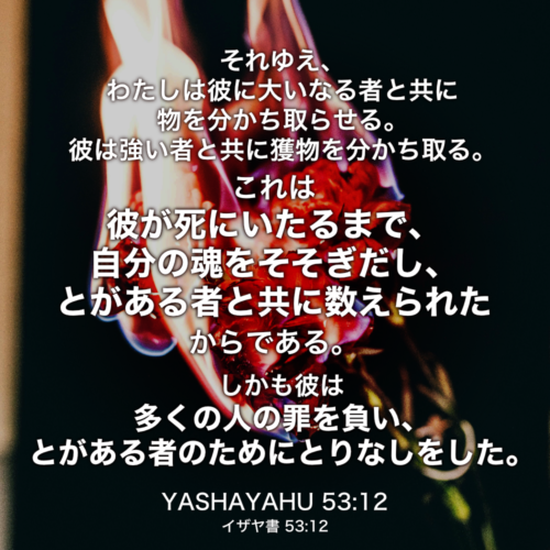 YASHAYAHU(イザヤ書) 53章12節：それゆえ、わたしは彼に大いなる者と共に物を分かち取らせる。彼は強い者と共に獲物を分かち取る。 これは彼が死にいたるまで、自分の魂をそそぎだし、とがある者と共に数えられたからである。しかも彼は多くの人の罪を負い、とがある者のためにとりなしをした。