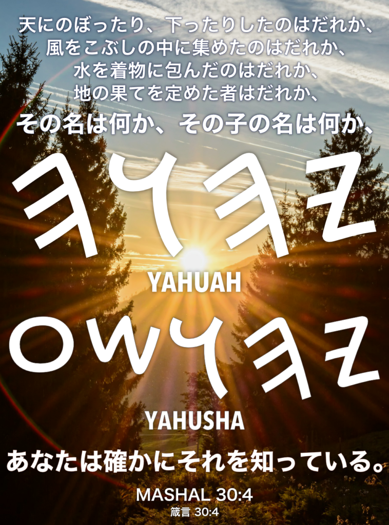 MASHAL(箴言) 30章4節：天にのぼったり、下ったりしたのはだれか、風をこぶしの中に集めたのはだれか、水を着物に包んだのはだれか、地の果てを定めた者はだれか、その名は何か、その子の名は何か、あなたは確かにそれを知っている。