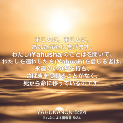 YAHUKANON(ヨハネによる福音書) 5章24節：まことに、まことに、あなたがたに告げます。わたし(Yahusha)のことばを聞いて、わたしを遣わした方(Yahuah)を信じる者は、永遠のいのちを持ち、さばきを受けることがなく、死から命に移っているのです。